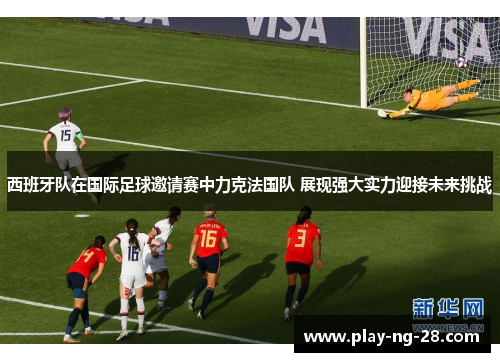 西班牙队在国际足球邀请赛中力克法国队 展现强大实力迎接未来挑战