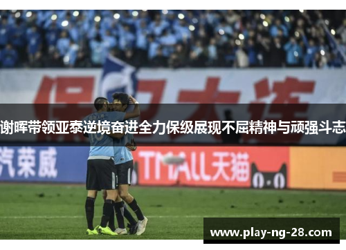 谢晖带领亚泰逆境奋进全力保级展现不屈精神与顽强斗志 谢晖带领亚泰逆境奋进全力保级展现不屈精神与顽强斗志