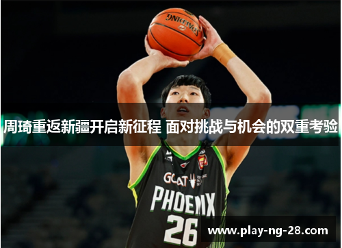 周琦重返新疆开启新征程 面对挑战与机会的双重考验 周琦重返新疆开启新征程 面对挑战与机会的双重考验