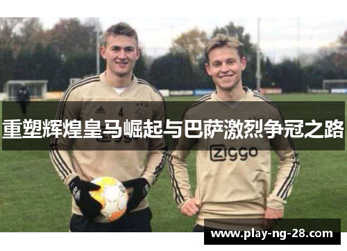 重塑辉煌皇马崛起与巴萨激烈争冠之路 重塑辉煌皇马崛起与巴萨激烈争冠之路