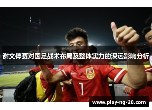 谢文停赛对国足战术布局及整体实力的深远影响分析