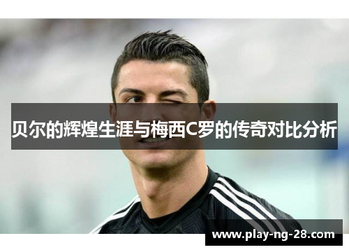 贝尔的辉煌生涯与梅西C罗的传奇对比分析 贝尔的辉煌生涯与梅西C罗的传奇对比分析