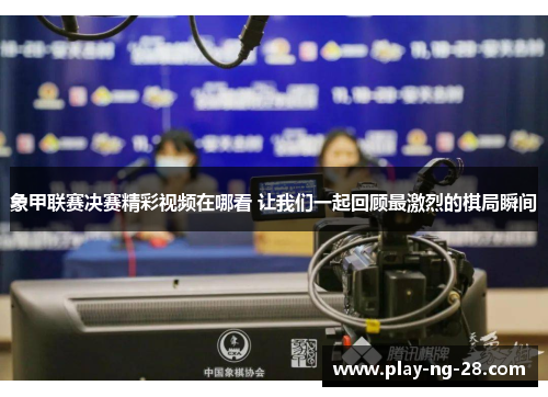 象甲联赛决赛精彩视频在哪看 让我们一起回顾最激烈的棋局瞬间