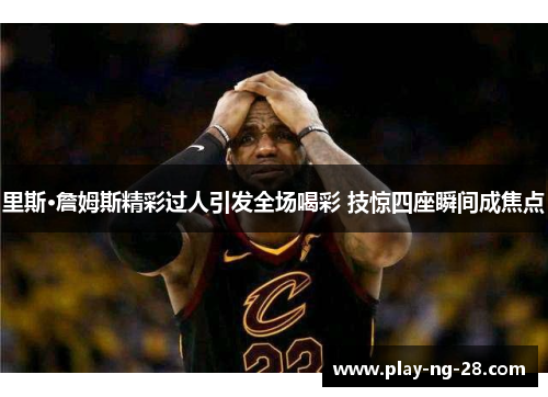 里斯·詹姆斯精彩过人引发全场喝彩 技惊四座瞬间成焦点 里斯·詹姆斯精彩过人引发全场喝彩 技惊四座瞬间成焦点