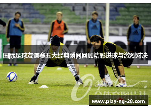 国际足球友谊赛五大经典瞬间回顾精彩进球与激烈对决