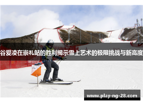 谷爱凌在崇礼站的胜利揭示雪上艺术的极限挑战与新高度 谷爱凌在崇礼站的胜利揭示雪上艺术的极限挑战与新高度