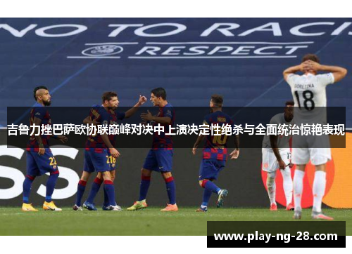 吉鲁力挫巴萨欧协联巅峰对决中上演决定性绝杀与全面统治惊艳表现