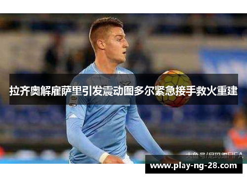 拉齐奥解雇萨里引发震动图多尔紧急接手救火重建