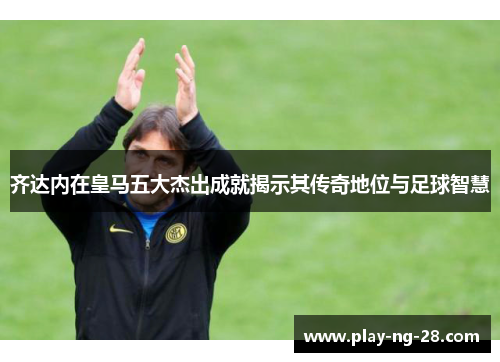 齐达内在皇马五大杰出成就揭示其传奇地位与足球智慧 齐达内在皇马五大杰出成就揭示其传奇地位与足球智慧